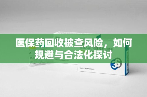 宿迁医保药回收被查风险，如何规避与合法化探讨