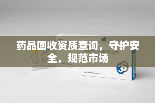 宿迁药品回收资质查询，守护安全，规范市场