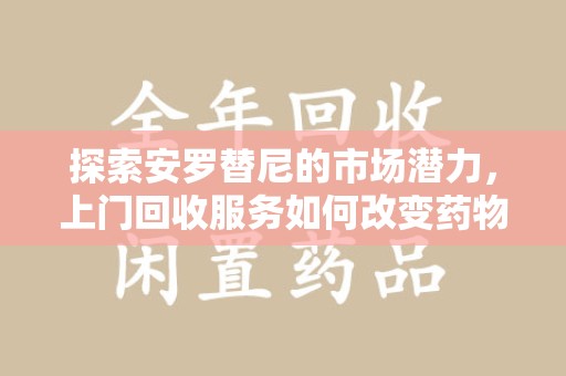 宿迁探索安罗替尼的市场潜力，上门回收服务如何改变药物流通生态