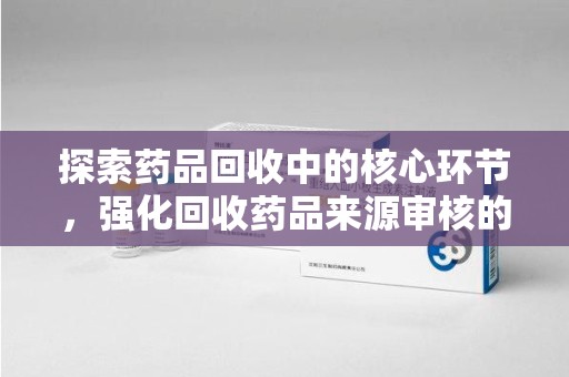 宿迁探索药品回收中的核心环节，强化回收药品来源审核的重要性