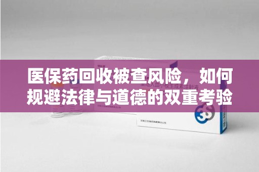宿迁医保药回收被查风险，如何规避法律与道德的双重考验