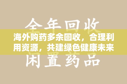 宿迁海外购药多余回收，合理利用资源，共建绿色健康未来