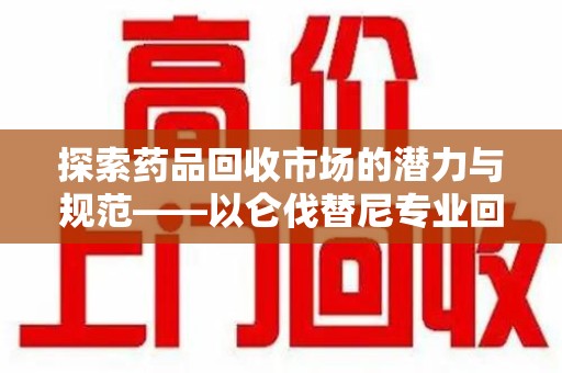 宿迁探索药品回收市场的潜力与规范——以仑伐替尼专业回收为例